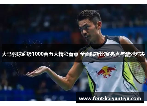 大马羽球超级1000赛五大精彩看点 全面解析比赛亮点与激烈对决