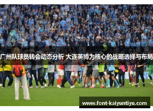 广州队球员转会动态分析 大连英博为核心的战略选择与布局